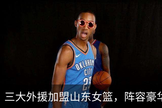 三大外援加盟山东女篮，阵容豪华引夺冠热议！球星堆叠不等于胜利，外援搭配、团队磨合，将决定球队新赛季能走多远
