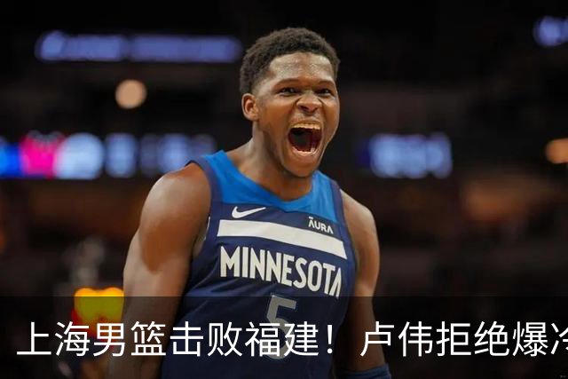 上海男篮击败福建！卢伟拒绝爆冷，麦基被弃用，拉塞尔16分