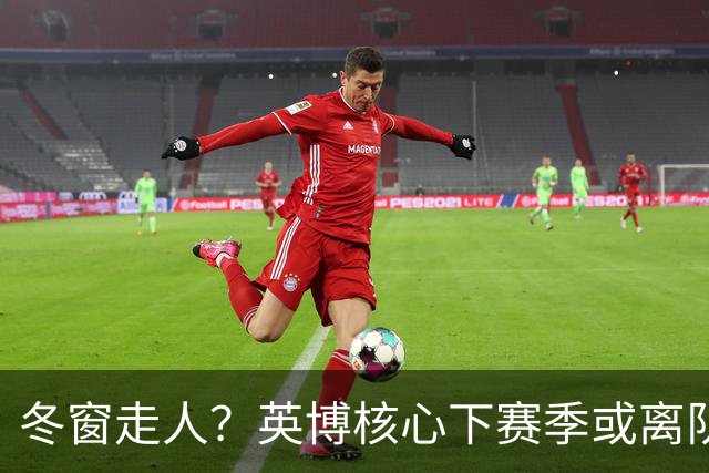 冬窗走人？英博核心下赛季或离队，合同仅剩半年，离队原因引猜测