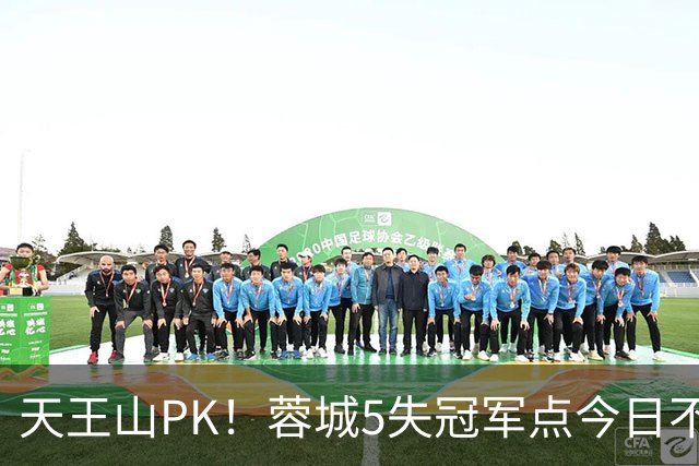 天王山PK！蓉城5失冠军点今日不败夺冠，英博能否将悬念留至末轮