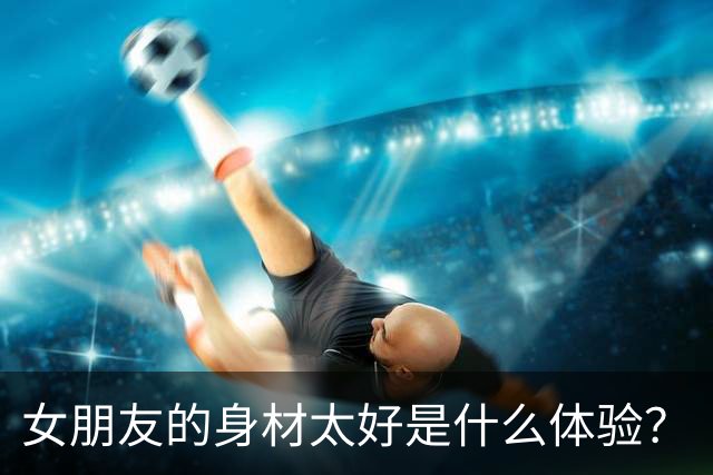 女朋友的身材太好是什么体验？