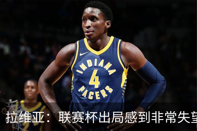 拉维亚：联赛杯出局感到非常失望，我们是一支有竞争力的球队