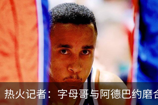 热火记者：字母哥与阿德巴约磨合不足，正让热火付出代价