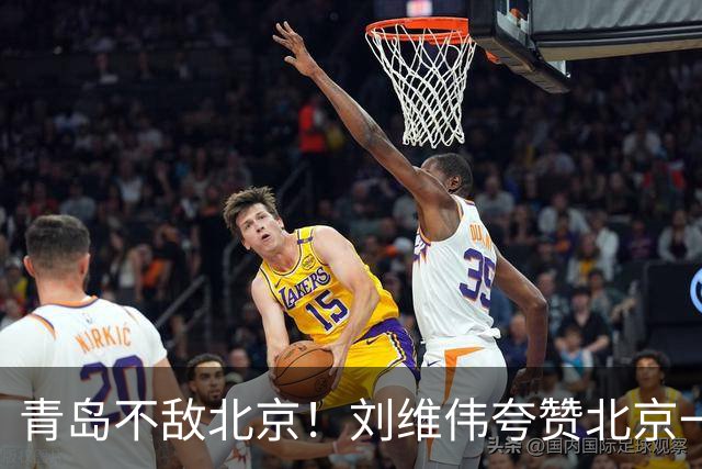 青岛不敌北京！刘维伟夸赞北京一名球员，不是周琦，也不是桑普森