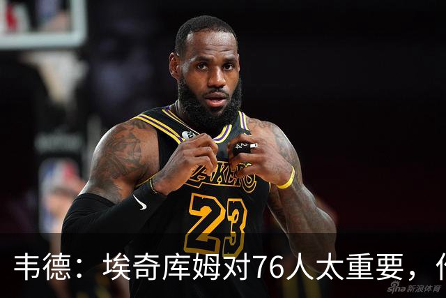 韦德：埃奇库姆对76人太重要，作用远非数据能体现