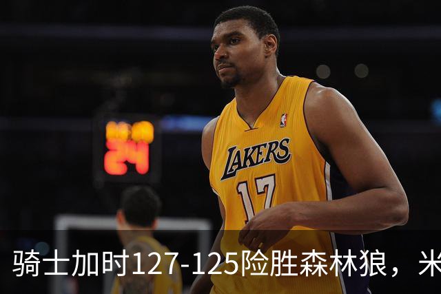 骑士加时127-125险胜森林狼，米切尔26+5+7，爱德华兹空砍47分