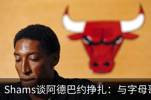 Shams谈阿德巴约挣扎：与字母哥磨合需要时间