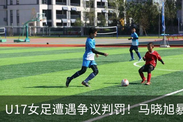 U17女足遭遇争议判罚！马晓旭暴怒，点球被取消，主裁2次改判